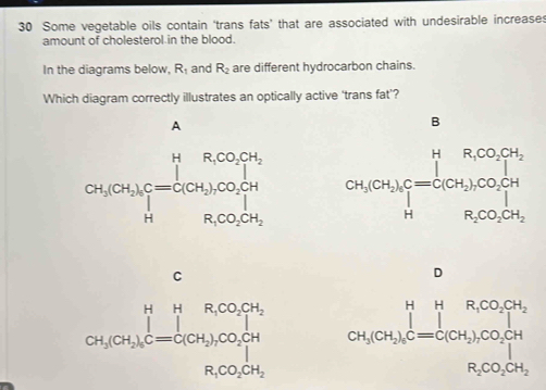 Some vegetable oils contain ‘trans fats’ that are associated with undesirable increases
amount of cholesterol in the blood.
In the diagrams below, R_1 and R_2 are different hydrocarbon chains.
Which diagram correctly illustrates an optically active ‘trans fat’?
B

C
D
CH_3CH_2OH_3K=[CH_3]CO_2CH