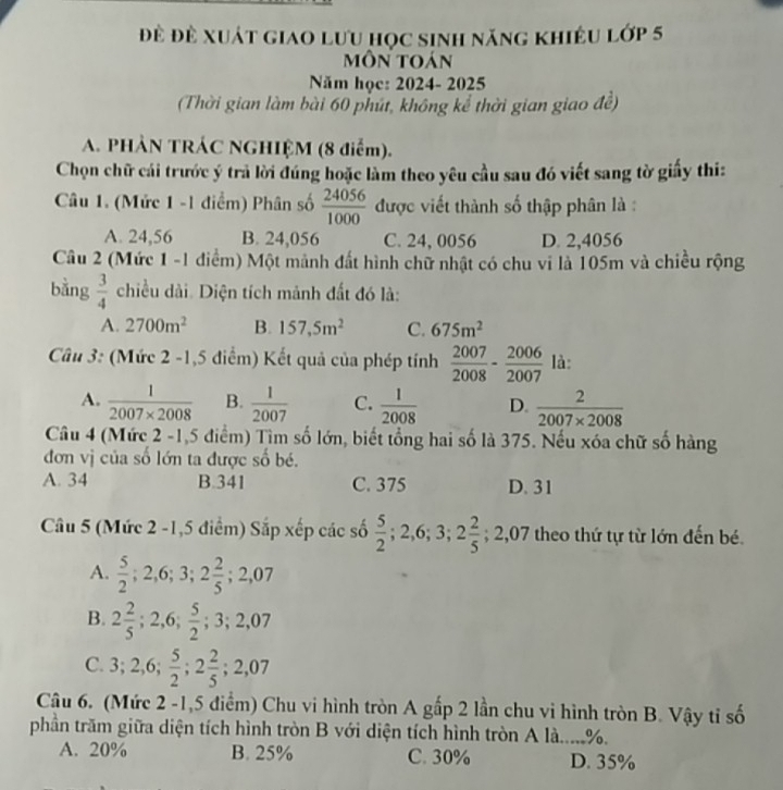 đề đề xuát giao lưu học sinh năng khiêu lớp 5
môn toán
Năm học: 2024- 2025
(Thời gian làm bài 60 phút, không kể thời gian giao đề)
A. PHÀN TRÁC NGHIỆM (8 điểm).
Chọn chữ cái trước ý trả lời đúng hoặc làm theo yêu cầu sau đó viết sang tờ giấy thi:
Câu 1. (Mức 1 -1 điểm) Phân số  24056/1000  được viết thành số thập phân là :
A. 24,56 B. 24,056 C. 24, 0056 D. 2,4056
Câu 2 (Mức 1 -1 điểm) Một mảnh đất hình chữ nhật có chu vi là 105m và chiều rộng
bằng  3/4  chiều dài. Diện tích mảnh đất đó là:
A. 2700m^2 B. 157,5m^2 C. 675m^2
Câu 3: (Mức 2 -1,5 điểm) Kết quả của phép tính  2007/2008 - 2006/2007  là:
A.  1/2007* 2008  B.  1/2007  C.  1/2008  D.  2/2007* 2008 
Câu 4 (Mức 2 -1,5 điểm) Tìm số lớn, biết tổng hai số là 375. Nếu xóa chữ số hàng
đơn vị của số lớn ta được số bé.
A. 34 B.341 C. 375 D. 31
Câu 5 (Mức 2 -1,5 điểm) Sắp xếp các số  5/2 ;2,6;3;2 2/5 ;2,07 theo thứ tự từ lớn đến bé.
A.  5/2 ;2,6;3;2 2/5 ;2,07
B. 2 2/5 ;2,6; 5/2 ;3;2,07
C. 3;2,6; 5/2 ;2 2/5 ;2,07
Câu 6. (Mức 2 -1,5 điểm) Chu vi hình tròn A gấp 2 lần chu vi hình tròn B. Vậy tỉ số
phần trăm giữa diện tích hình tròn B với diện tích hình tròn A là.....%.
A. 20% B. 25% C. 30% D. 35%