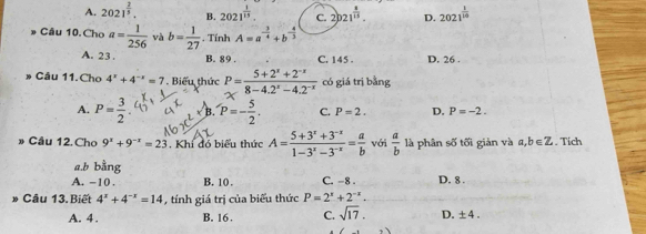 A. 2021^(frac 2)5. B. 2021^(frac 1)15 C. 2021^(frac 8)15. D. 2021^(frac 1)10
# Câu 10. Choa= 1/256  và b= 1/27 . TinhA=a^(-frac 3)4+b^(-frac 4)3
A. 23. B. 89. C. 145. D. 26.
» Cầu 11.Cho 4^x+4^(-x)=7. Biểu thức P= (5+2^x+2^(-x))/8-4.2^x-4.2^(-x)  có giá trị bằng
A. P= 3/2  B. P=- 5/2 . C. P=2. D. P=-2. 
» Cầu 12. Cho 9^x+9^(-x)=23. Khí đó biểu thức A= (5+3^x+3^(-x))/1-3^x-3^(-x) = a/b  với  a/b  là phân số tối giản và a,b∈ Z. Tích
a, b bằng
A. −10. B. 10. C. -8. D. 8.
Câu 13. Biết 4^x+4^(-x)=14 , tính giá trị của biểu thức P=2^x+2^(-x).
A. 4. B. 16. C. sqrt(17). D. ± 4.