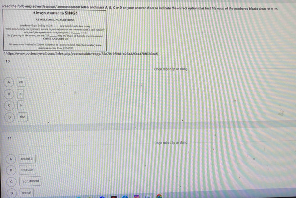 Read the following advertisement/ announcement letter and mark A, B, C or D on your answer sheet to lndicate the correct option that best fits each of the numbered blanks from 10 to 15
Always wanted to SING?
AB W ELCOME. NO AUEETIONS
helok wigal abaley and experonce, we sre no pnnoly Oepace oar comments and to sace repalarly wa mamers wahe Leve to ny 
5o, if you rng in oe sdrmes, you on (12) taion funds for orgerssations and perticioans () 1
COME AND JO4N US King and Quare of 3oraaly or a Lyce amatos
4s now overy Wsdnsslay 7. Myen 3.3gon at Se Lasrence Clanch Mal, Lastwredllary Lane.
SouthendomJee, Lre 532 40/N
( https://www.postermywall.com/index.php/posterbuilder/copy/75c7019f0d8f1a25a325ca47bff5b0eaf)
10
Chọn một đáp án đùng
A an
B
c
D the
11
Chọn một đáp án đùng
^ recruital
B recruiter
c recruitment
D recruit