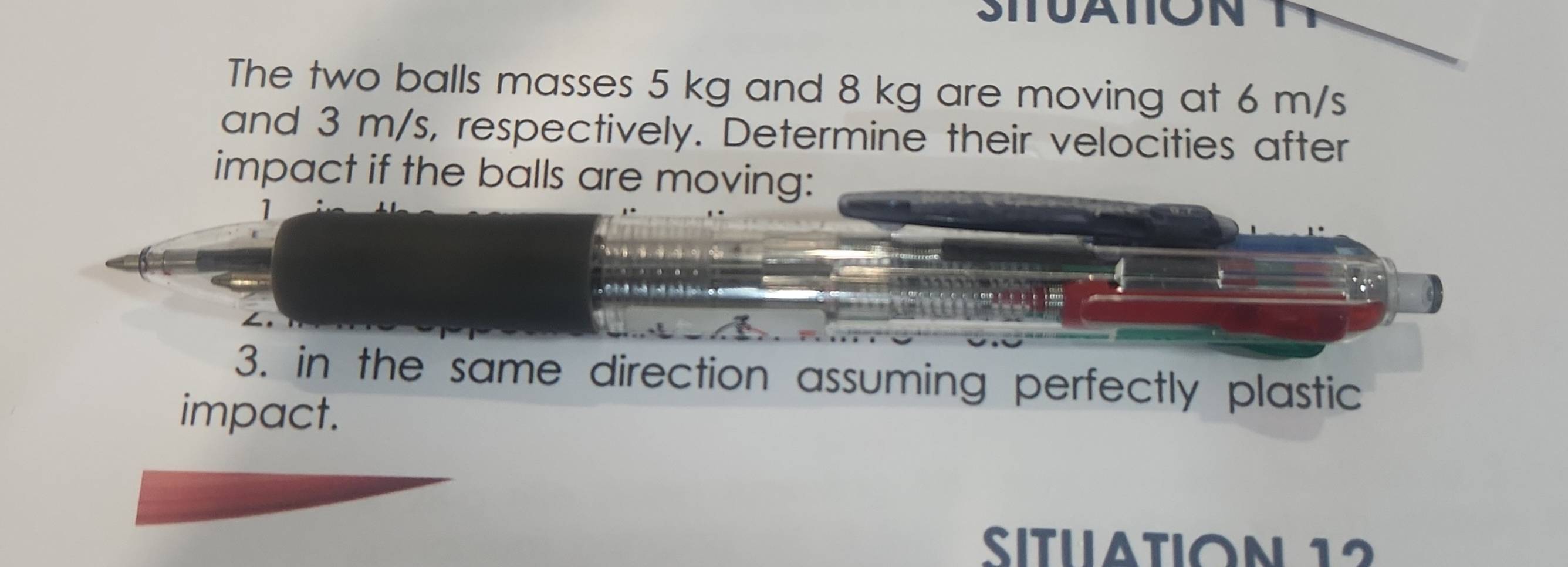 SITUATION 
The two balls masses 5 kg and 8 kg are moving at 6 m/s
and 3 m/s, respectively. Determine their velocities after 
impact if the balls are moving: 
1 
3. in the same direction assuming perfectly plastic 
impact. 
SITu tIoN 12