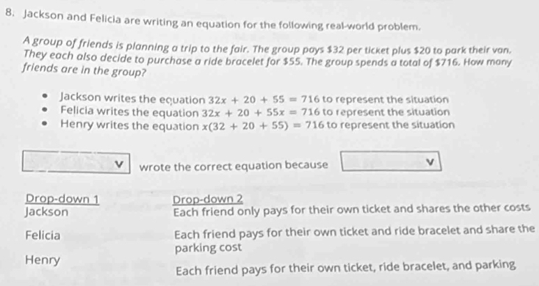 Jackson and Felicia are writing an equation for the following real-world problem.
A group of friends is planning a trip to the fair. The group pays $32 per ticket plus $20 to park their van.
They each also decide to purchase a ride bracelet for $55. The group spends a total of $716. How many
friends are in the group?
Jackson writes the equation 32x+20+55=716 to represent the situation
Felicia writes the equation 32x+20+55x=716 to represent the situation
Henry writes the equation x(32+20+55)=716 to represent the situation
wrote the correct equation because
v
Drop-down 1 Drop-down 2
Jackson Each friend only pays for their own ticket and shares the other costs
Felicia Each friend pays for their own ticket and ride bracelet and share the
parking cost
Henry
Each friend pays for their own ticket, ride bracelet, and parking