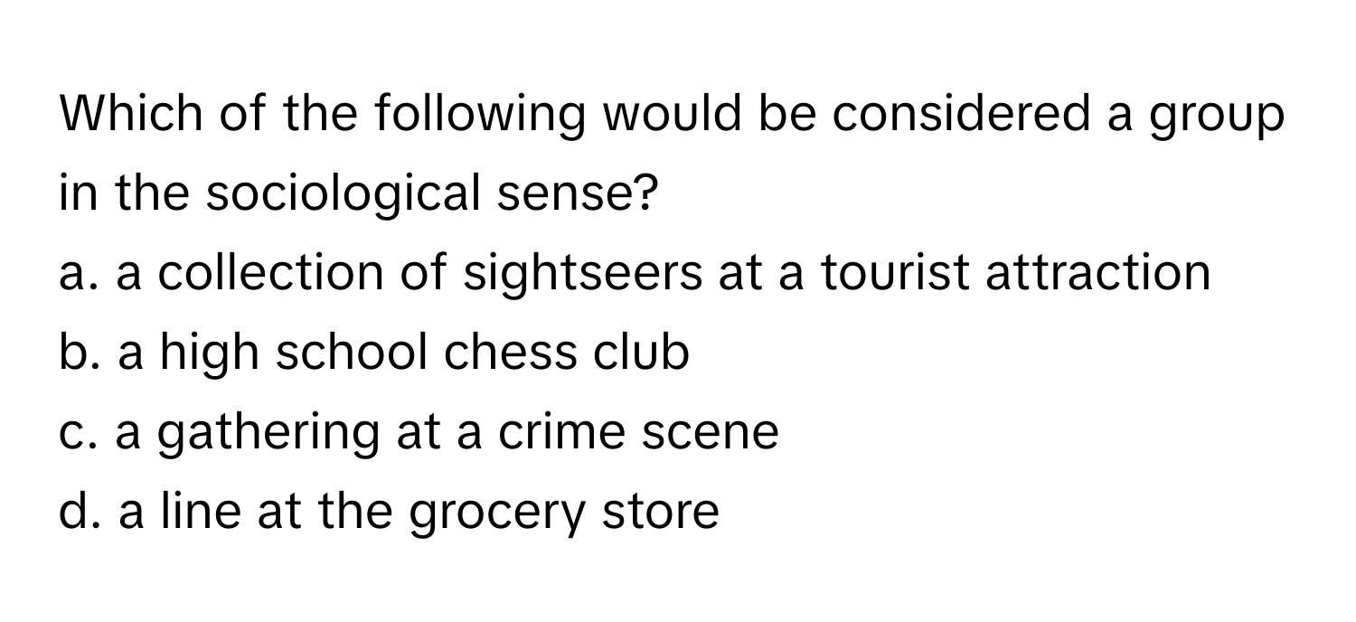 Which of the following would be considered a group in the sociological sense? 

a. a collection of sightseers at a tourist attraction
b. a high school chess club
c. a gathering at a crime scene
d. a line at the grocery store