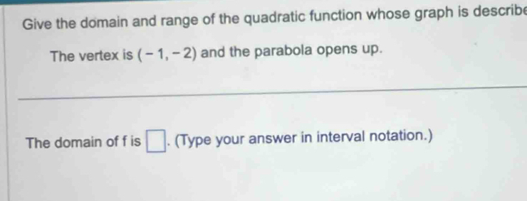 Give the domain and range of the quadratic function whose graph is describe 
The vertex is (-1,-2) and the parabola opens up. 
The domain of f is □. (Type your answer in interval notation.)