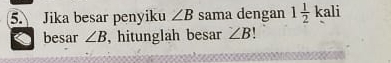 Jika besar penyiku ∠ B sama dengan 1 1/2 kali
besar ∠ B , hitunglah besar ∠ B