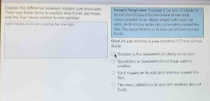 Explain the diference between rolation and revolution.
Then use these terms to explain how Earth, the moon. Sample Rexponse: Rotatin is the spin of a bode on
is avis. Revolution is the moveoient of one body
and the Sun move relative to one another. arownd another in an oflipse-shaped path called as
orbit. Earth rotates on its axis and revolves around the
oa ih sosies on te awa causing day and righ Sun. The moon rotates on its axis and revolves around
Earth.
What did you include in your response? Check all that
apply
Rotation is the movement of a body on its axis.
□ Revolution is movement of one body around
another.
Sun Earth rolates on its axis and revolves around the
Eaith The moon rotates on its axis and revolves around