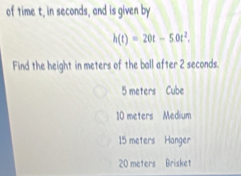 of time t, in seconds, and is given by
h(t)=20t-5.0t^2. 
Find the height in meters of the ball after 2 seconds.
5 meters Cube
10 meters Medium
15 meters Hanger
20 meters Brisket