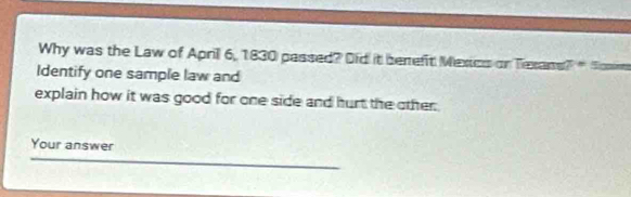 Why was the Law of Aprill 6, 1830 passed? Did it berefit Mextics on Texans 7°
Identify one sample law and 
explain how it was good for one side and hurt the other. 
Your answer