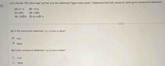 Let a denote "fish have legs" and let q be the statement "tigers have spots." Determine the truth values for each given compound statement.
(2) pwedge neg q (b) -ρ∨q
(c) p⊕q (d) -p⊕q
(e) -(pq) (1) (p∧q)④ m(
(a) is the compound statement pwedge neg q true or false?
true
false
(b) is the compound statement - p∨q true or false?
true
faise