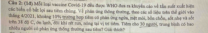 (1đ) Mỗi loại vaccine Covid- 19 đều được WHO đưa ra khuyển cáo về tần suất xuất hiện 
các biến cố bắt lợi sau tiêm chùng. Về phản ứng thông thường, theo các số liệu trên thế giới vào 
tháng 4/2021, khoảng 10% trường hợp tiêm có phản ứng ngứa, mệt mỏi, bồn chồn, sốt nhẹ và sốt 
trên 38 độ C, ớn lạnh, đôi khi rét run, nóng tại vị trí tiêm. Tiêm cho 30 người, trung bình có bao 
nhiêu người có phản ứng thông thường sau tiêm? Giải thích?