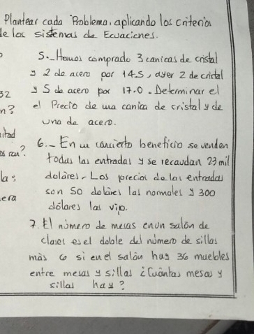 Plantear cada Problema, aplicando las criterios 
le loc sistemas do Exvaciones. 
s. Hemos comprado 3 canicas de cistal 
y I do acero por 14. S, ayer 2 decrictal
32 y S do acero pox 17. 0. Determinar el 
n? e Precio de wa canica de cristal ycle 
una do acero. 
ahad 
6. - En a canciento beneficio sevenden 
cat? 
todus las entradal yse recaudan 23 mil 
las dolires,Los precio dolac entradas 
son so dolares lal normalel y300 
era delares las vio 
7. El nimero do mesas enon salon de 
clases esel doble del numero do sillas 
màs co si enel salan huy 36 muebles 
entre mesal y sillas cCuantas mesas y 
sillal hay?