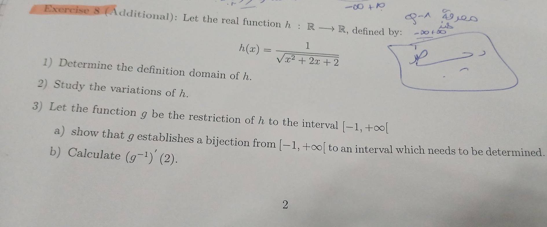 (Additional): Let the real function h :Rto R , defined by:
h(x)= 1/sqrt(x^2+2x+2) 
1) Determine the definition domain of h. 
2) Study the variations of h. 
3) Let the function g be the restriction of h to the interval [-1,+∈fty [
a) show that g establishes a bijection from [-1,+∈fty [ to an interval which needs to be determined. 
b) Calculate (g^(-1))'(2). 
2