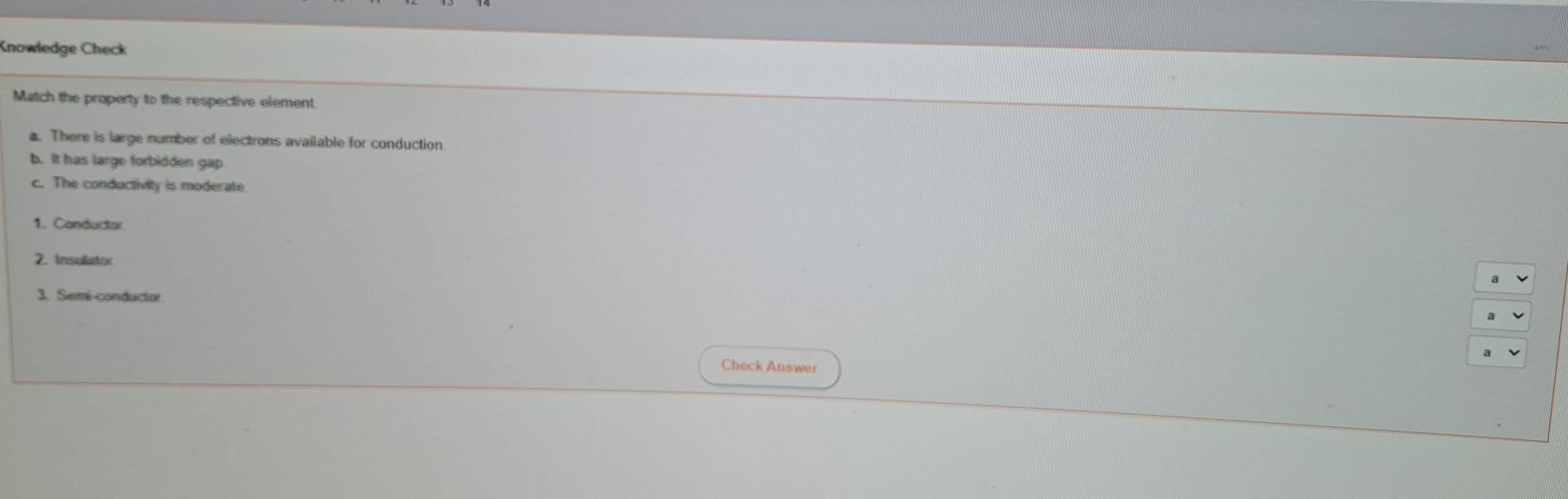 Knowledge Check 
Match the property to the respective element. 
a. There is large number of electrons available for conduction 
b. It has large forbidden gap. 
c. The conductivity is moderate 
1. Conductor 
2. Insulator 
3. Semi-conductor 
Check Answer