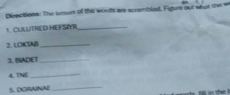 Directions: The letters of the words are scrambled. Figure out what the w 
1. CULUTRED HEFSNYR_ 
2. LOKTAB_ 
3. BIADET_ 
4. TNE_ 
5. DGRAINAE 
_ 
fill in thel