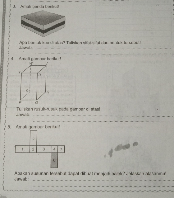 Amati benda berikut! 
Apa bentuk kue di atas? Tuliskan sifat-sifat dari bentuk tersebut! 
Jawab:_ 
_ 
4. Amati gambar berikut! 
Tuliskan rusuk-rusuk pada gambar di atas! 
Jawab:_ 
_ 
5. Amati gambar berikut! 
Apakah susunan tersebut dapat dibuat menjadi balok? Jelaskan alasanmu! 
Jawab:_ 
_