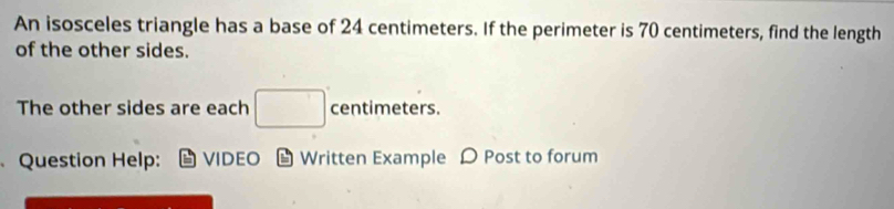 An isosceles triangle has a base of 24 centimeters. If the perimeter is 70 centimeters, find the length 
of the other sides. 
The other sides are each □° centimeters. 
Question Help: VIDEO 6 Written Example D Post to forum