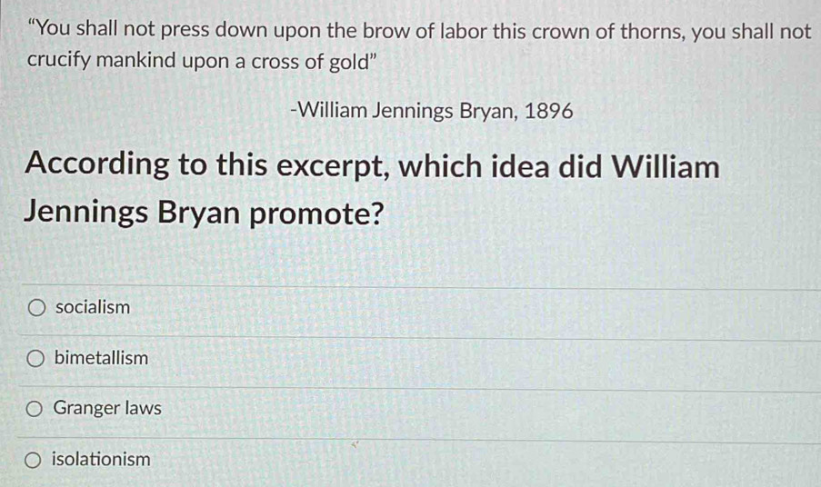 “You shall not press down upon the brow of labor this crown of thorns, you shall not
crucify mankind upon a cross of gold”
-William Jennings Bryan, 1896
According to this excerpt, which idea did William
Jennings Bryan promote?
socialism
bimetallism
Granger laws
isolationism