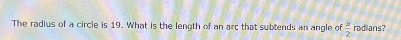 The radius of a circle is 19. What is the length of an arc that subtends an angle of  π /2  radians?