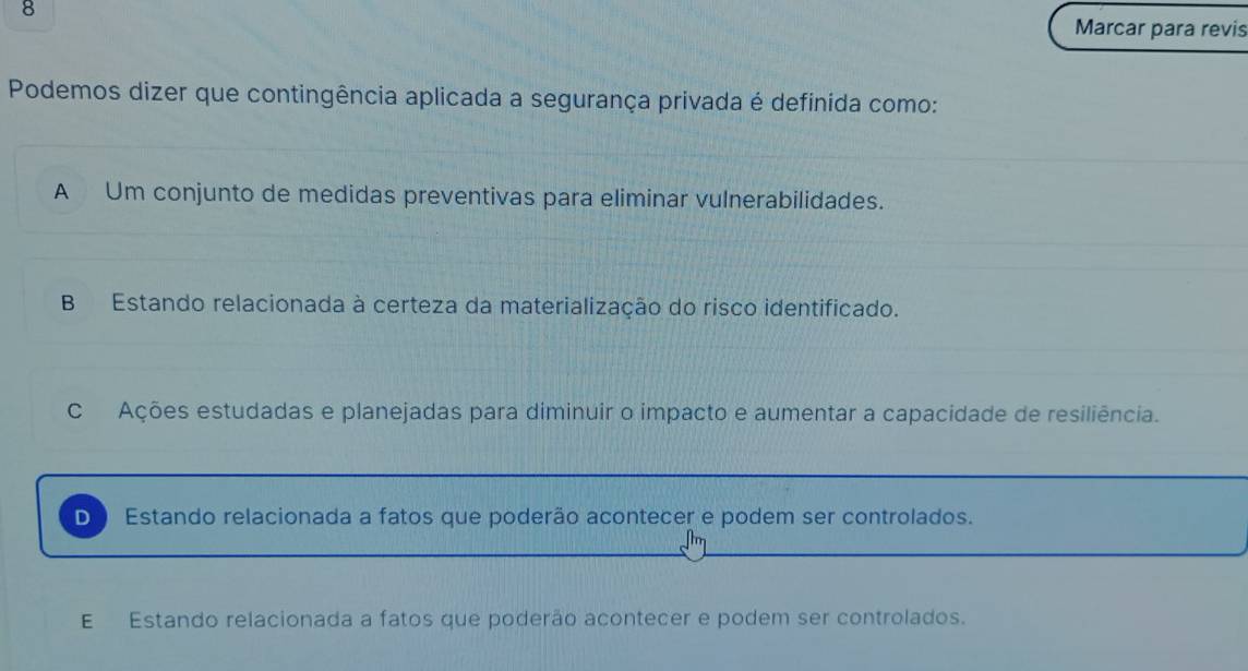 Marcar para revis
Podemos dizer que contingência aplicada a segurança privada é definida como:
A Um conjunto de medidas preventivas para eliminar vulnerabilidades.
B Estando relacionada à certeza da materialização do risco identificado.
C Ações estudadas e planejadas para diminuir o impacto e aumentar a capacidade de resiliência.
D Estando relacionada a fatos que poderão acontecer e podem ser controlados.
E Estando relacionada a fatos que poderão acontecer e podem ser controlados.