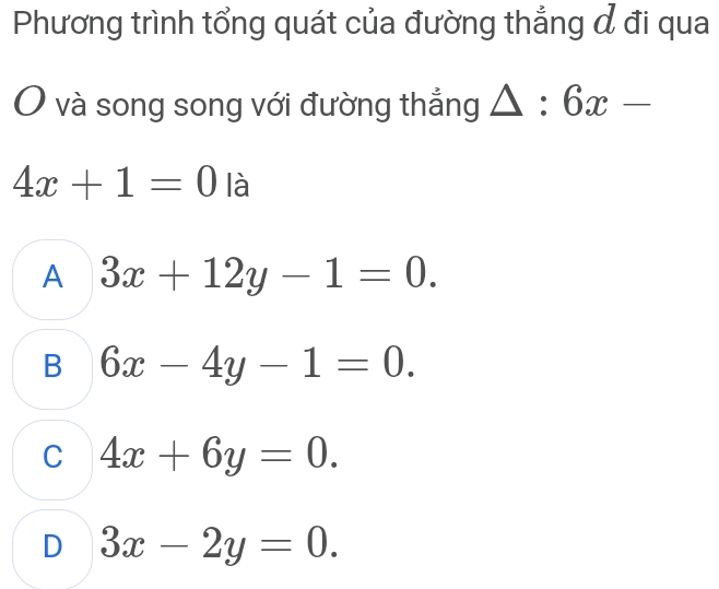 Phương trình tổng quát của đường thẳng đ đi qua
và song song với đường thắng △ :6x-
4x+1=0 là
A 3x+12y-1=0.
B 6x-4y-1=0.
C 4x+6y=0.
D 3x-2y=0.