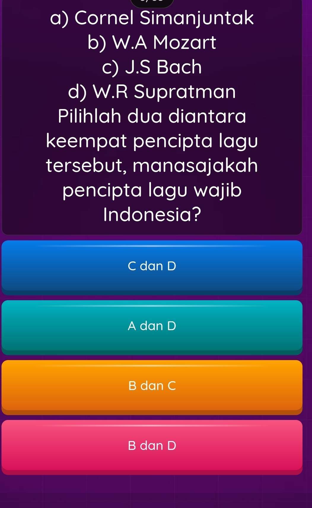 a) Cornel Simanjuntak
b) W.A Mozart
c) J.S Bach
d) W.R Supratman
Pilihlah dua diantara
keempat pencipta lagu
tersebut, manasajakah
pencipta lagu wajib
Indonesia?
C dan D
A dan D
B dan C
B dan D