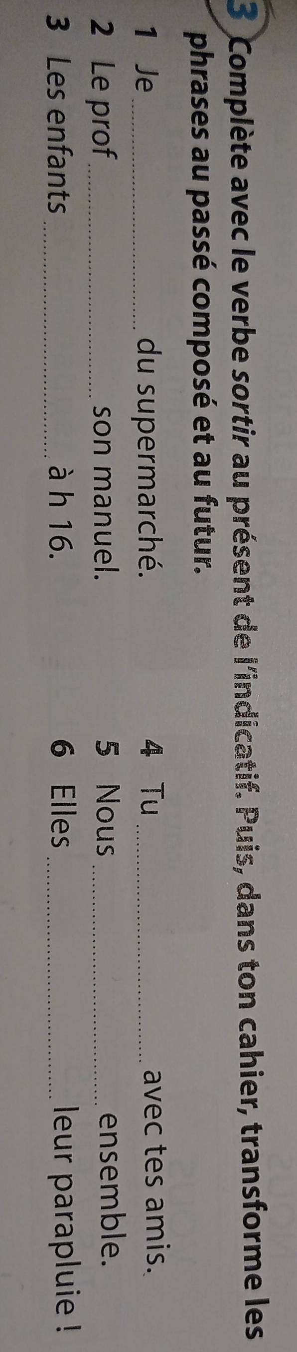 Complète avec le verbe sortir au présent de l'indicatif. Puis, dans ton cahier, transforme les 
phrases au passé composé et au futur. 
1 Je_ du supermarché. 4 Tu _avec tes amis. 
2 Le prof_ son manuel. 5 Nous _ensemble. 
3 Les enfants _à h 16. 6 Elles _leur parapluie !