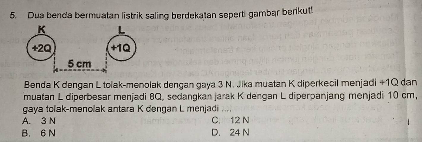 Dua benda bermuatan listrik saling berdekatan seperti gambar berikut!
Benda K dengan L tolak-menolak dengan gaya 3 N. Jika muatan K diperkecil menjadi +1Q dan
muatan L diperbesar menjadi 8Q, sedangkan jarak K dengan L diperpanjang menjadi 10 cm,
gaya tolak-menolak antara K dengan L menjadi ....
A. 3 N C. 12 N
B. 6 N D. 24 N