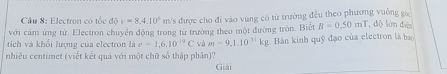 Electron có tốc độ v=8,4.10^6m/s được cho đi vào vùng có từ trường đều theo phương vuông góc 
với cảm ứng từ. Electron chuyển động trong từ trường theo một đường tròn. Biết B=0,50mT độ lớn điện 
tích và khối lượng của electron là e=1,6.10^(-19)C và m=9,1.10^(-31)kg. Bán kính quỹ đạo của electron là bao 
nhiêu centimet (viết kết quả với một chữ số thập phân)? 
Giải