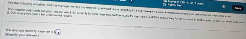 HW Score: 64.71%, 11 of 17 points 
Points: 0 of 1 
Save 
For the following situation, find the average monthly expense that you would use in budgeting for the given expense. Note: Annual means once a year, and semiannual means twice a year.
$1200 every two years for unexpected repairs. 
Your regular payments on your new car are $150 monthly for loan payments, $230 annually for registration, and $305 semiannually for car insurance. In addition, just to be safe, you decide to set eide 
The average monthly expense is A
(Simplify your answer.)