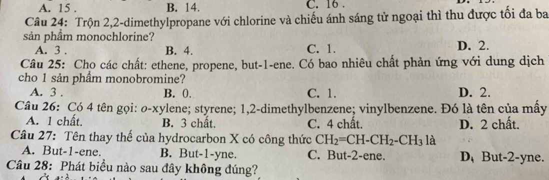 A. 15. B. 14. C. 16.
Câu 24: Trộn 2, 2 -dimethylpropane với chlorine và chiếu ánh sáng tử ngoại thì thu được tối đa ba
sản phầm monochlorine?
A. 3. B. 4. C. 1. D. 2.
Câu 25: Cho các chất: ethene, propene, but- 1 -ene. Có bao nhiêu chất phản ứng với dung dịch
cho 1 sản phầm monobromine?
A. 3. B. 0. C. 1. D. 2.
Câu 26: Có 4 tên gọi: o-xylene; styrene; 1, 2 -dimethylbenzene; vinylbenzene. Đó là tên của mây
A. 1 chất. B. 3 chất. C. 4 chất. D. 2 chất.
Câu 27: Tên thay thế của hydrocarbon X có công thức CH_2=CH-CH_2-CH_3 là
A. But -1 -ene. B. But -1 -yne. C. But -2 -ene. D,But -2 -yne.
Câu 28: Phát biểu nào sau đây không đúng?