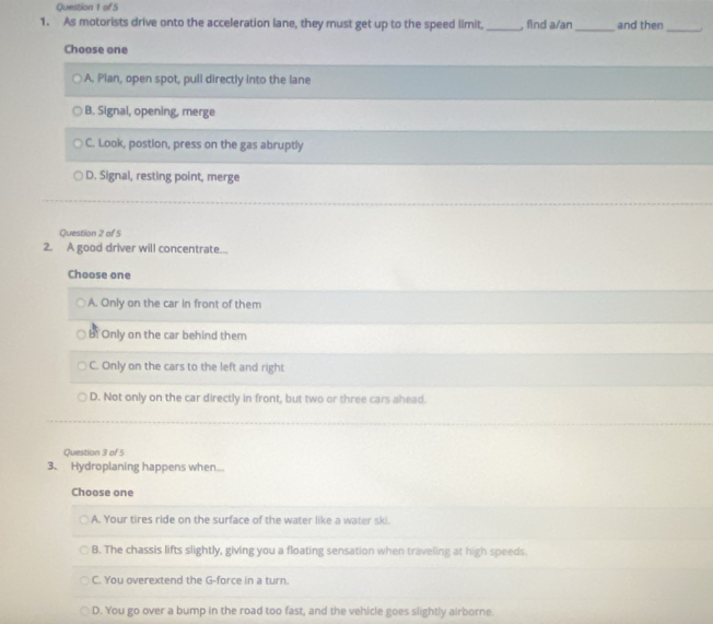 As motorists drive onto the acceleration lane, they must get up to the speed limit,_ , find a/an_ and then_
Choose one
A. Plan, open spot, pull directly into the lane
B. Signal, opening, merge
C. Look, postion, press on the gas abruptly
D. Signal, resting point, merge
Question 2 of 5
2. A good driver will concentrate...
Choose one
A. Only on the car in front of them
B. Only on the car behind them
C. Only on the cars to the left and right
D. Not only on the car directly in front, but two or three cars ahead.
Question 3 of 5
3. Hydroplaning happens when...
Choose one
A. Your tires ride on the surface of the water like a water ski.
B. The chassis lifts slightly, giving you a floating sensation when traveling at high speeds.
C. You overextend the G-force in a turn.
D. You go over a bump in the road too fast, and the vehicle goes slightly airborne.