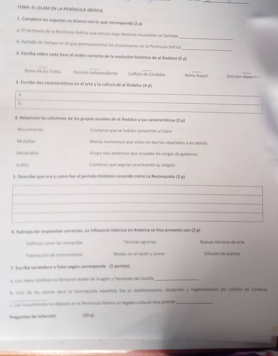 Tema: el islam en la península ibérica
1. Completa los espaciós en blanco con lo que corresponda (2,p)
_
a. El territuria de la Península ibérica que estuvo bajo dominio musulmán se llamaba
_
. Ferlodo de tempo en el que permanecieron los musulmanes en la Península (bérica
2. Escriba sobre sada item el orden correcto de la evolución histórica de al Ándalus (5 p)
Reino de los Taífas Emirato independiente Califato de Córdoba Reino Nazari Emirato dependie
3. Escribe dos características en el arte y la cultura de al Ándalus (4 p)
4. Relaciona las columnas de los grupos sociales de al Ándalus y sus características (2p)
Musulmanes Cristianos que se habían convertido al Islam
Mulailies Menos numerosos que vivían en barrios separados a los demás
Mozárabos Grupo más poderoso que ocupaba los cargos de gobierno
Judios Cristianos que seguían practicando su religión
S. Describe que era y como fue el período histórico conocido como La Reconquista (2p)
6. Subraya las respuestas correctas. La influencia islámica en América se hizo presente con (2 p)
Edificios como las mezquitas Técnicas agrarías Nuevas técnicas de arte
Fabricación de instrumentos Modas en el vestir y comer Difusión de plantas
7. Escriba verdadero o falso según corresponda (3 puntos)
a. Los reyes católicos se llamaron Isabel de Aragón y Fernando de Castilla_
b. Una de las causas para la reconquista española fue el debilitamiento, displución y fragmentación del califato de Chebavy.
_
c. Los musutmanes no dejaron en la Península ibérica un legado cultural muy grande_
Proguntas de selección (10 p)