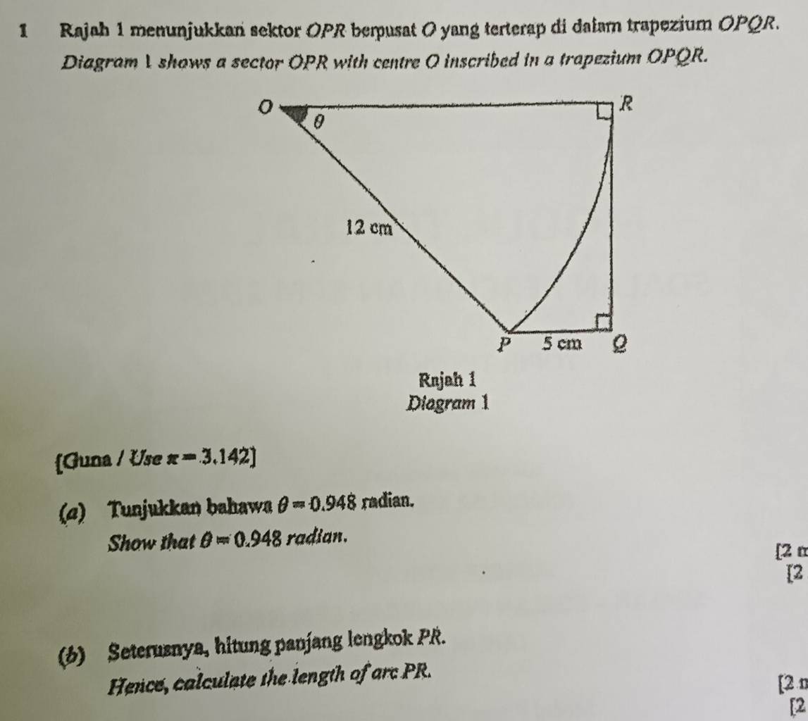 Rajah 1 menunjukkan sektor OPR berpusat 0 yang terterap di dalam trapezium OPQR. 
Diagram 1 shows a sector OPR with centre O inscribed in a trapezium OPQR. 
Rnjah 1 
Diogram 1 
[Guna / Use π =3.142]
(a) Tunjukkan bahawa θ =0.948 radian. 
Show that θ =0.948 radian. 
[2 π 
[2 
(6) Seterusnya, hitung panjang lengkok PR. 
Hence, calculate the length of arc PR. [2 n 
[2