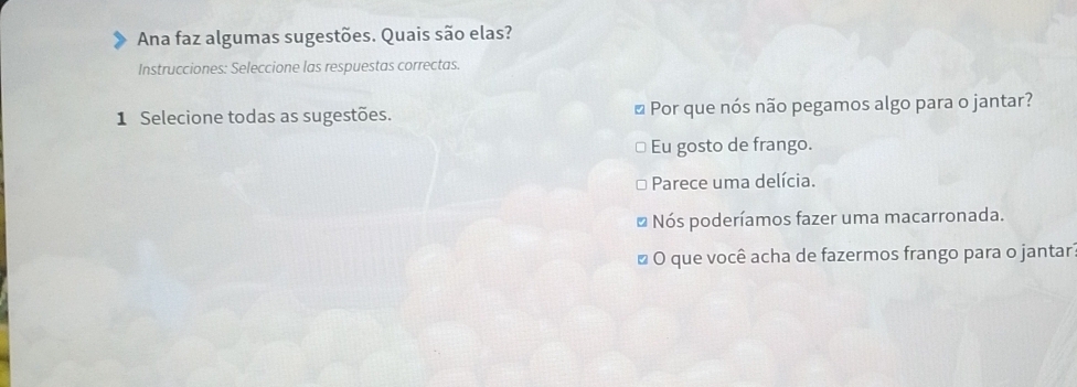 Ana faz algumas sugestões. Quais são elas?
Instrucciones: Seleccione las respuestas correctas.
1 Selecione todas as sugestões. * Por que nós não pegamos algo para o jantar?
Eu gosto de frango.
Parece uma delícia.
* Nós poderíamos fazer uma macarronada.
* O que você acha de fazermos frango para o jantar?