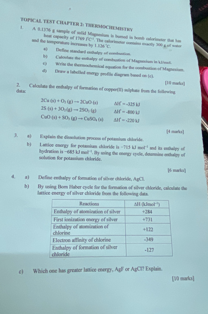 TOPICAL TEST CHAPTER 2: THERMOCHEMISTRY 
1. A 0.1376 g sample of solid Magnesium is burned in bomb calorimeter that has 
heat capacity of 1769J°C^(-1). The calorimeter contains exactly 300 g of water 
and the temperature increases by 1.126°C. 
a) Define standard enthalpy of combustion. 
b) Calculate the enthalpy of combustion of Magnesium in kJ/mol. 
c) Write the thermochemical equation for the combustion of Magnesium. 
d) Draw a labelled energy profile diagram based on (c). 
[10 marks] 
2. Calculate the enthalpy of formation of copper(II) sulphate from the following 
data:
2Cu(s)+O_2(g)to 2CuO(s) △ H°=-325kJ
2S(s)+3O_2(g)to 2SO_3(g) △ H°=-800kJ
CuO(s)+SO_3(g)to CuSO_4(s) △ H°=-220kJ
[4 marks] 
3. a) Explain the dissolution process of potassium chloride. 
b) Lattice energy for potassium chloride is -715kJmol^(-1) and its enthalpy of 
hydration is -685kJmol^(-1). By using the energy cycle, determine enthalpy of 
solution for potassium chloride. 
[6 marks] 
4. a) Define enthalpy of formation of silver chloride, AgCl. 
b) By using Born Haber cycle for the formation of silver chloride, calculate the 
lattice energy of silver chloride from the following data. 
c) Which one has greater lattice energy, AgF or AgCl? Explain. 
[10 marks]