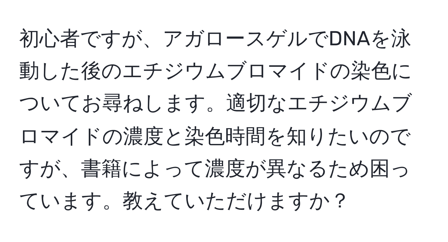 初心者ですが、アガロースゲルでDNAを泳動した後のエチジウムブロマイドの染色についてお尋ねします。適切なエチジウムブロマイドの濃度と染色時間を知りたいのですが、書籍によって濃度が異なるため困っています。教えていただけますか？