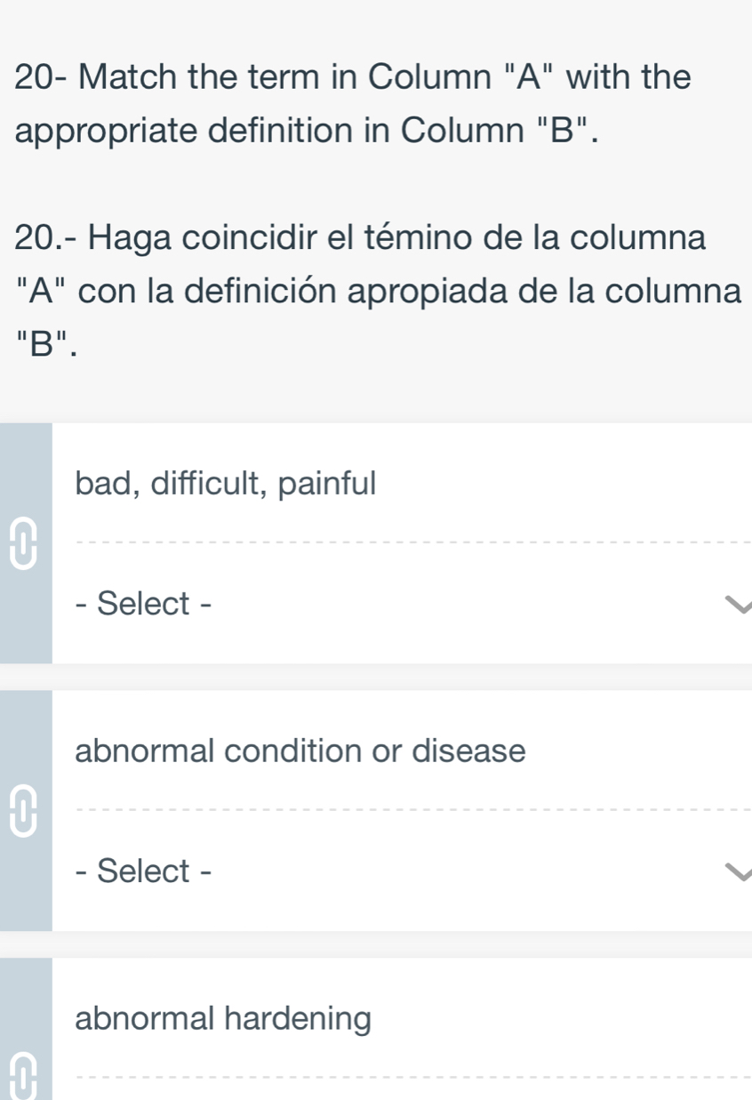 20- Match the term in Column "A" with the 
appropriate definition in Column "B". 
20.- Haga coincidir el témino de la columna 
"A" con la definición apropiada de la columna 
"B". 
bad, difficult, painful 
0 
- Select - 
abnormal condition or disease 
0 
- Select - 
abnormal hardening