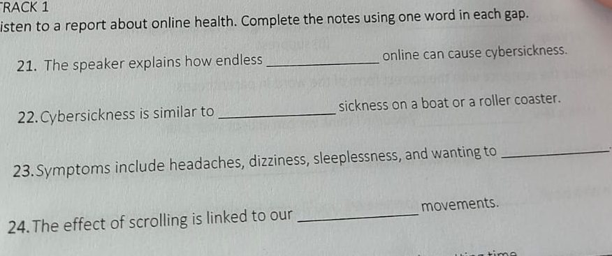 RACK 1 
isten to a report about online health. Complete the notes using one word in each gap. 
21. The speaker explains how endless _online can cause cybersickness. 
22. Cybersickness is similar to _sickness on a boat or a roller coaster. 
23. Symptoms include headaches, dizziness, sleeplessness, and wanting to_ 
24. The effect of scrolling is linked to our _movements.