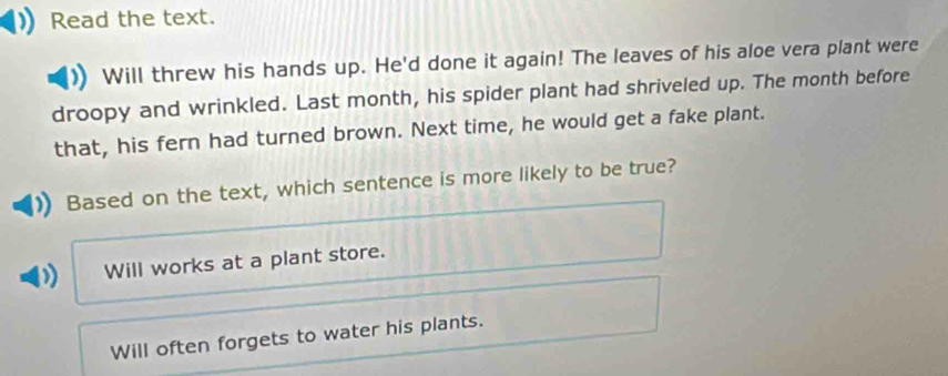 Read the text.
Will threw his hands up. He'd done it again! The leaves of his aloe vera plant were
droopy and wrinkled. Last month, his spider plant had shriveled up. The month before
that, his fern had turned brown. Next time, he would get a fake plant.
Based on the text, which sentence is more likely to be true?
Will works at a plant store.
Will often forgets to water his plants.