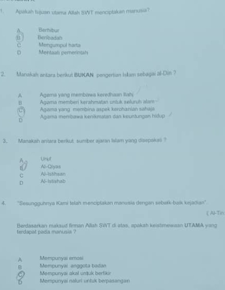 Apakah tujuain utama Allah SWT menciptakan manusia?
A Berhibur
E Benbadah
c Mengumpul harta
D Mentaali pemerintah
2. Manakah antara berikut BUKAN pengertian Islam sebagai al-Din ?
A Agama yang membawa keredhaan Itahi
B Agama memben kerahmatan untuk seluruh alam -
C Agama yang membina aspek kerohanian sahaja
D Agama membawa kenikmatan dan keuntungan hidup
3. Manakah antara berikut sumber ajaran Islam yang disepakal
Aa Unut
B/ Al-Qiyas
C Al-istihsan
D AHlstishab
4. 'Sesungguhnya Kami telah menciptakan manusia dengan sebark-baík kejadian''
Al-Tin
Berdasarkan maksud firman Allah SWT di atas, apakah keistmewaan UTAMA yang
terdapat pada manusia ?
A Mempunyai emosi
B Mempunyai anggota badan
Mempunyaı akal untuk berfikr
6 Mempunyai naluri untuk berpasangan