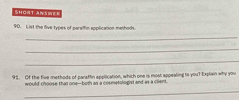 SHORT ANSWER 
90. List the five types of paraffin application methods. 
_ 
_ 
_ 
91. Of the five methods of paraffin application, which one is most appealing to you? Explain why you 
would choose that one—both as a cosmetologist and as a client. 
_