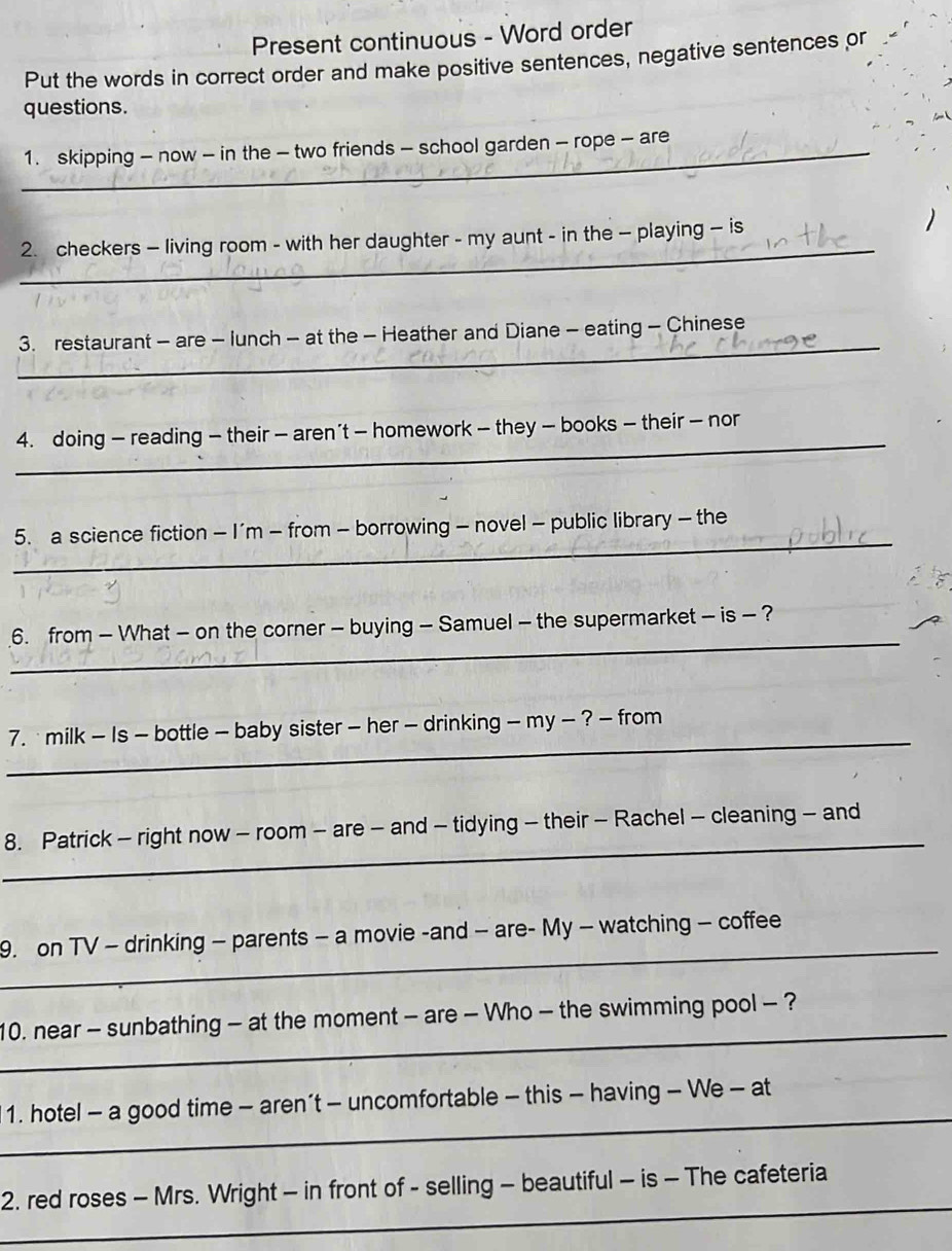 Present continuous - Word order 
Put the words in correct order and make positive sentences, negative sentences or 
questions. 
_1. skipping - now - in the - two friends - school garden - rope - are 
_ 
2. checkers - living room - with her daughter - my aunt - in the - playing - is 
_ 
3. restaurant - are - lunch - at the - Heather and Diane - eating - Chinese 
_ 
4. doing — reading — their — aren’t — homework - they — books — their — nor 
_ 
5. a science fiction - I'm - from - borrowing - novel - public library - the 
_ 
6. from - What - on the corner - buying - Samuel - the supermarket - is - ? 
_ 
7. milk - Is - bottle - baby sister - her - drinking - my - ? - from 
_ 
8. Patrick - right now - room - are - and - tidying - their - Rachel - cleaning - and 
_ 
9. on TV - drinking - parents - a movie -and - are- My - watching - coffee 
_ 
10. near - sunbathing - at the moment - are - Who - the swimming pool - ? 
_ 
1. hotel - a good time - aren’t - uncomfortable - this - having - We - at 
_ 
2. red roses - Mrs. Wright - in front of - selling - beautiful - is - The cafeteria