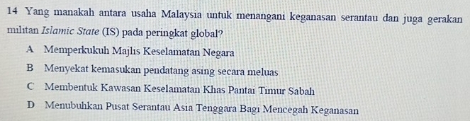 Yang manakah antara usaha Malaysia untuk menangani keganasan serantau dan juga gerakan
militan Islamic State (IS) pada peringkat global?
A Memperkukuh Majlis Keselamatan Negara
B Menyekat kemasukan pendatang asing secara meluas
C Membentuk Kawasan Keselamatan Khas Pantai Timur Sabah
D Menubuhkan Pusat Serantau Asia Tenggara Bagi Mencegah Keganasan