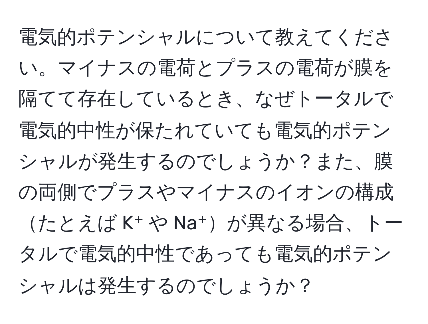 電気的ポテンシャルについて教えてください。マイナスの電荷とプラスの電荷が膜を隔てて存在しているとき、なぜトータルで電気的中性が保たれていても電気的ポテンシャルが発生するのでしょうか？また、膜の両側でプラスやマイナスのイオンの構成たとえば K⁺ や Na⁺が異なる場合、トータルで電気的中性であっても電気的ポテンシャルは発生するのでしょうか？