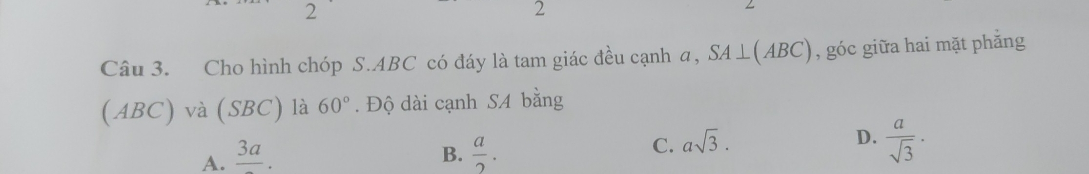 2
2
Câu 3. Cho hình chóp S. ABC có đáy là tam giác đều cạnh a, SA⊥ (ABC) , góc giữa hai mặt phẳng
(ABC) và (SBC) là 60°. Độ dài cạnh SA bằng
A. frac 3a.
B.  a/2 .
C. asqrt(3).
D.  a/sqrt(3) ·