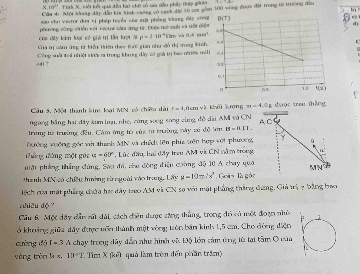 10^(23). Tinh X, viết kết quá đến hai chữ số sau đấu phẩy thập phân.   
Cầu 4: Một khung dây dẫn kín hình vuông có cạnh đài 10 cm gồm 500 vòng được đặt trong từ trường đều
b)
sao cho vector đơn vị pháp tuyển của mặt phẳng khung đây cùnc ) 
phương cùng chiều với vector cảm ứng từ. Điện trở suất và tiết diệ
d)
của đây kim loại có giá trị lần lượt là rho =2· 10^(-8)Omega m và 0.4mm^2.
Giá trị cám ứng từ biển thiên theo thời gian như đồ thị trong hìnhC
Công suất toá nhiệt sinh ra trong khung dây có giá trị bao nhiêu mil
oát ? 
Câu 5. Một thanh kim loại MN có chiều dài ell =4,0cm và khối lượng m=4,0g được treo thắng
ngang bằng hai dây kim loại, nhẹ, cứng song song cùng độ dài AM và CN A C
trong từ trường đều. Cảm ứng từ của từ trường này có độ lớn B=0,LT,
hướng vuông góc với thanh MN và chếch lên phía trên hợp với phương γ B
thẳng đứng một góc alpha =60°. Lúc đầu, hai dây treo AM và CN nằm trong α
mặt phẳng thẳng đứng. Sau đó, cho dòng điện cường độ 10 A chạy qua
MN
thanh MN có chiều hướng từ ngoài vào trong. Lấy g=10m/s^2. Gọi γ là góc
lệch của mặt phẳng chứa hai dây treo AM và CN so với mặt phẳng thẳng đứng. Giá trị γ bằng bao
nhiêu độ ?
Câu 6: Một dây dẫn rất dài, cách điện được căng thắng, trong đó có một đoạn nhỏ
ở khoảng giữa dây được uốn thành một vòng tròn bán kính 1,5 cm. Cho dòng điện
cường độ I=3A chạy trong dây dẫn như hình vẽ. Độ lớn cảm ứng từ tại tâm O của
vòng tròn là x. 10^(-5)T T. Tìm X (kết quả làm tròn đến phần trăm)