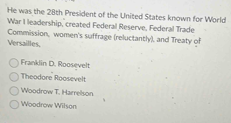 He was the 28th President of the United States known for World
War I leadership, created Federal Reserve, Federal Trade
Commission, women's suffrage (reluctantly), and Treaty of
Versailles,
Franklin D. Roosevelt
Theodore Roosevelt
Woodrow T. Harrelson
Woodrow Wilson