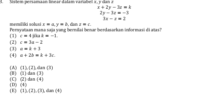 Sistem persamaan linear dalam variabel x, y dan z
x+2y-3z=k
2y-3z=-3
3x-z=2
memiliki solusi x=a, y=b , dan z=c. 
Pernyataan mana saja yang bernilai benar berdasarkan informasi di atas?
(1) c=4 jika k=-1. 
(2) c=3a-2
(3) a=k+3
(4) a+2b=k+3c.
(A) (1), (2), dan (3)
(B) (1) dan (3)
(C) (2) dan (4)
(D) (4)
(E) (1), (2), (3), dan (4)