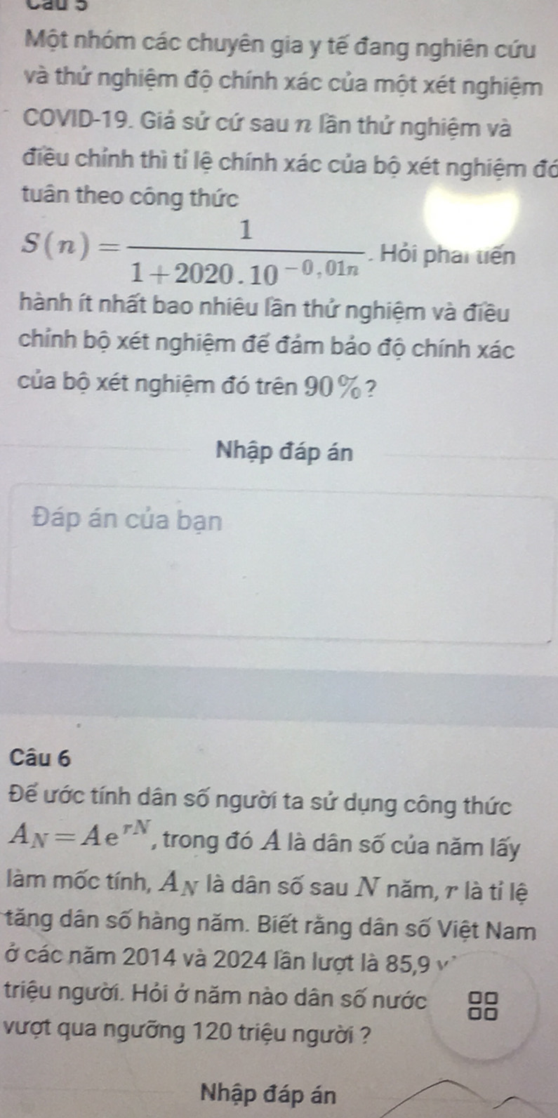 Một nhóm các chuyên gia y tế đang nghiên cứu 
và thứ nghiệm độ chính xác của một xét nghiệm 
COVID-19. Giả sử cứ sau n lần thứ nghiệm và 
điều chính thì tỉ lệ chính xác của bộ xét nghiệm đó 
tuân theo công thức
S(n)= 1/1+2020.10^(-0,01n) .Hỏi phai tiến 
hành ít nhất bao nhiêu lần thứ nghiệm và điều 
chỉnh bộ xét nghiệm đế đảm bảo độ chính xác 
của bộ xét nghiệm đó trên 90 % ? 
Nhập đáp án 
Đáp án của bạn 
Câu 6 
Để ước tính dân số người ta sử dụng công thức
A_N=Ae^(rN) , trong đó Ả là dân số của năm lấy 
làm mốc tính, Ả y là dân số sau N năm, r là tỉ lệ 
tăng dân số hàng năm. Biết rằng dân số Việt Nam 
ở các năm 2014 và 2024 lần lượt là 85, 9 v' 
triệu người. Hỏi ở năm nào dân số nước 8
vượt qua ngưỡng 120 triệu người ? 
Nhập đáp án