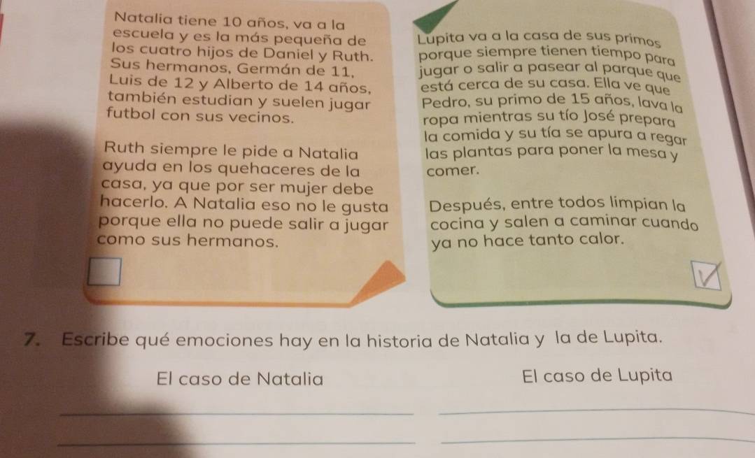 Natalia tiene 10 años, va a la 
escuela y es la más pequeña de Lupita va a la casa de sus primos 
los cuatro hijos de Daniel y Ruth. porque siempre tienen tiempo para 
Sus hermanos, Germán de 11, jugar o salir a pasear al parque que 
Luis de 12 y Alberto de 14 años, está cerca de su casa. Ella ve que 
también estudian y suelen jugar Pedro, su primo de 15 años, lava la 
futbol con sus vecinos. ropa mientras su tío José prepara 
la comida y su tía se apura a regar 
Ruth siempre le pide a Natalia las plantas para poner la mesa y 
ayuda en los quehaceres de la comer. 
casa, ya que por ser mujer debe 
hacerlo. A Natalia eso no le gusta Después, entre todos limpian la 
porque ella no puede salir a jugar cocina y salen a caminar cuando 
como sus hermanos. ya no hace tanto calor. 
7. Escribe qué emociones hay en la historia de Natalia y la de Lupita. 
El caso de Natalia El caso de Lupita 
_ 
_ 
_ 
_